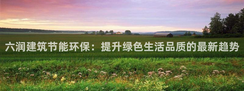 e尊国际平台：六润建筑节能环保：提升绿色生活品质的最新趋势